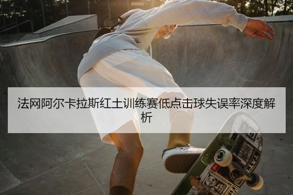 法网阿尔卡拉斯红土训练赛低点击球失误率深度解析